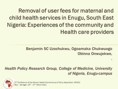 2 nd Conference of the African Health Economics and Policy Association (AfHEA) Saly – Senegal, 15 th - 17 th March 2011 Removal of user fees for maternal.