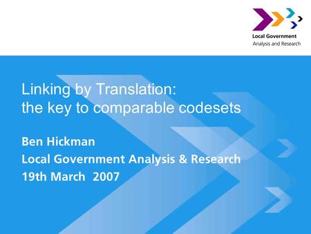 Linking by Translation: the key to comparable codesets Ben Hickman Local Government Analysis & Research 19th March 2007.