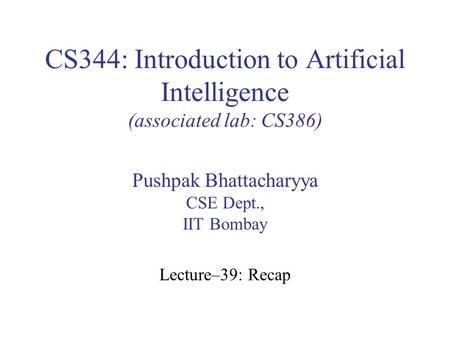 CS344: Introduction to Artificial Intelligence (associated lab: CS386) Pushpak Bhattacharyya CSE Dept., IIT Bombay Lecture–39: Recap.