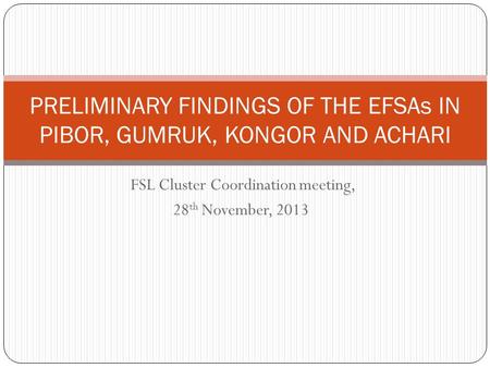 FSL Cluster Coordination meeting, 28 th November, 2013 PRELIMINARY FINDINGS OF THE EFSAs IN PIBOR, GUMRUK, KONGOR AND ACHARI.