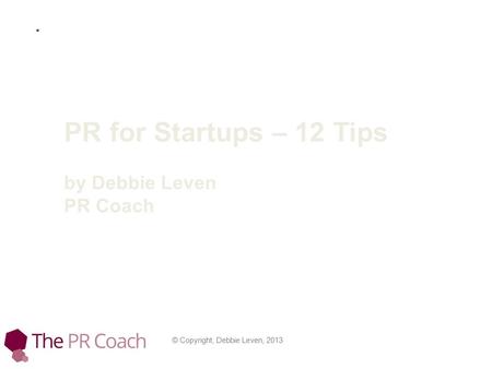 © Copyright, Debbie Leven, 2013 PR for Startups – 12 Tips by Debbie Leven PR Coach.