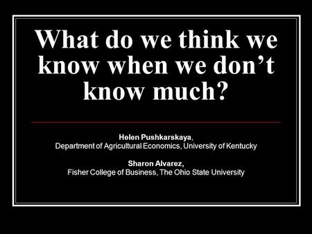 What do we think we know when we don’t know much? Helen Pushkarskaya, Department of Agricultural Economics, University of Kentucky Sharon Alvarez, Fisher.