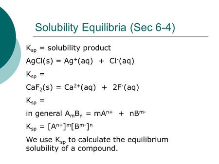 Solubility Equilibria (Sec 6-4) K sp = solubility product AgCl(s) = Ag + (aq) + Cl - (aq) K sp = CaF 2 (s) = Ca 2+ (aq) + 2F - (aq) K sp = in general A.