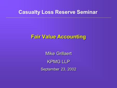 Fair Value Accounting Mike Grillaert KPMG LLP September 23, 2002 Mike Grillaert KPMG LLP September 23, 2002 Casualty Loss Reserve Seminar.