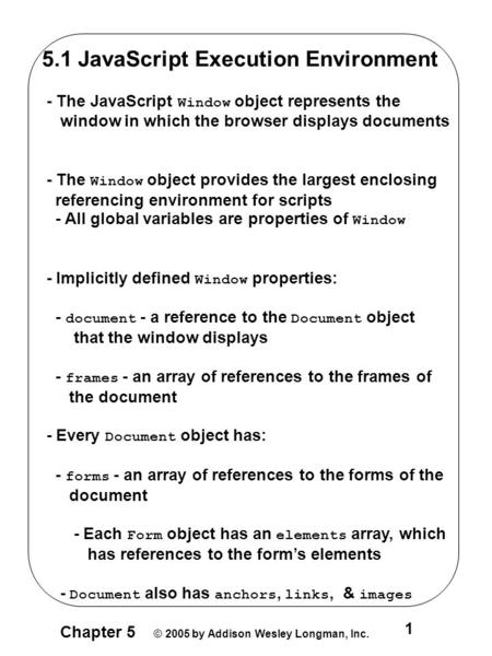 Chapter 5 © 2005 by Addison Wesley Longman, Inc. 1 5.1 JavaScript Execution Environment - The JavaScript Window object represents the window in which the.