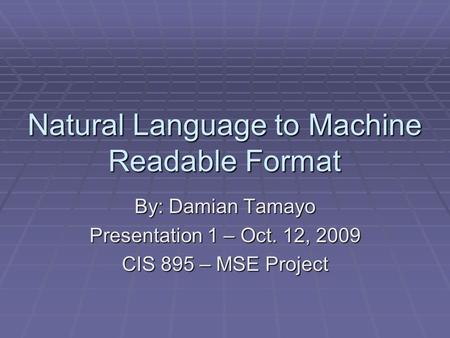 Natural Language to Machine Readable Format By: Damian Tamayo Presentation 1 – Oct. 12, 2009 CIS 895 – MSE Project.