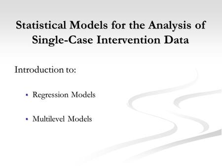 Statistical Models for the Analysis of Single-Case Intervention Data Introduction to:  Regression Models  Multilevel Models.