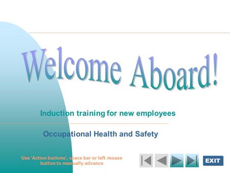 EXIT Welcome Aboard! Induction training for new employees Occupational Health and Safety Use ‘Action buttons’, space bar or left mouse button to manually.