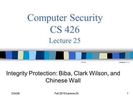 CS426Fall 2010/Lecture 251 Computer Security CS 426 Lecture 25 Integrity Protection: Biba, Clark Wilson, and Chinese Wall.