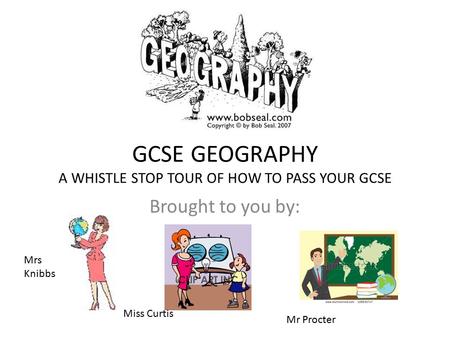 GCSE GEOGRAPHY A WHISTLE STOP TOUR OF HOW TO PASS YOUR GCSE Brought to you by: Mrs Knibbs Miss Curtis Mr Procter.