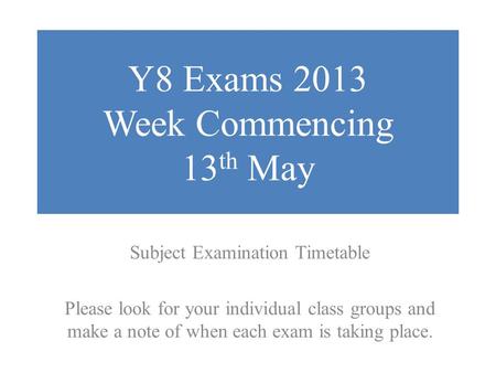 Y8 Exams 2013 Week Commencing 13 th May Subject Examination Timetable Please look for your individual class groups and make a note of when each exam is.