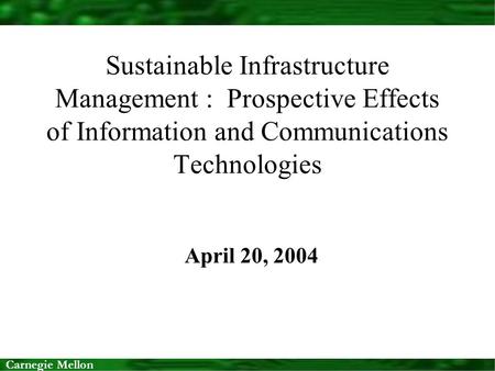 Carnegie Mellon Sustainable Infrastructure Management : Prospective Effects of Information and Communications Technologies April 20, 2004.