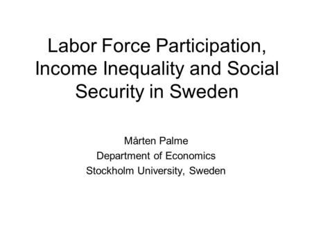 Labor Force Participation, Income Inequality and Social Security in Sweden Mårten Palme Department of Economics Stockholm University, Sweden.