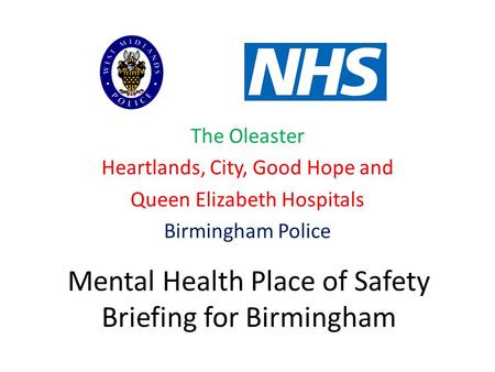 Mental Health Place of Safety Briefing for Birmingham The Oleaster Heartlands, City, Good Hope and Queen Elizabeth Hospitals Birmingham Police.