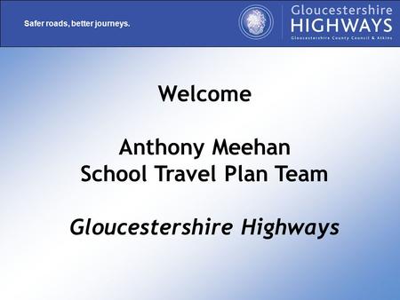 Safer roads, better journeys. Welcome Anthony Meehan School Travel Plan Team Gloucestershire Highways.