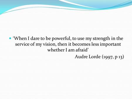 ‘When I dare to be powerful, to use my strength in the service of my vision, then it becomes less important whether I am afraid’ Audre Lorde (1997, p 13)