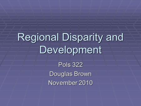 Regional Disparity and Development Pols 322 Douglas Brown November 2010.