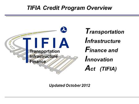 TIFIA Credit Program Overview Updated October 2012 T ransportation I nfrastructure F inance and I nnovation A ct (TIFIA)