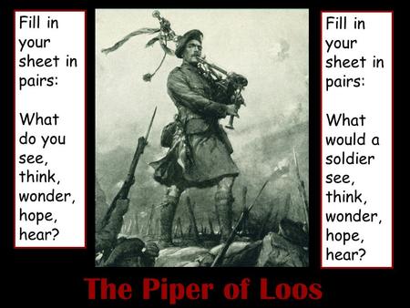 The Piper of Loos Fill in your sheet in pairs: What do you see, think, wonder, hope, hear? Fill in your sheet in pairs: What would a soldier see, think,