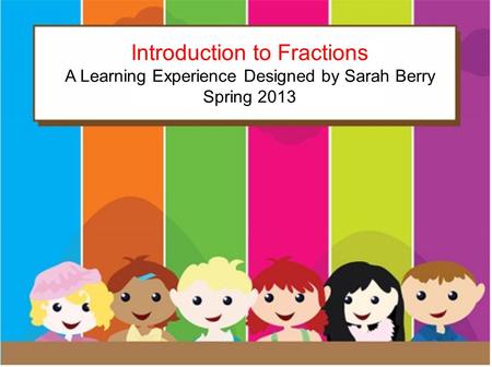 Introduction to Fractions A learning experience by: Sarah Berry Spring 2013 Introduction to Fractions A Learning Experience Designed by Sarah Berry Spring.