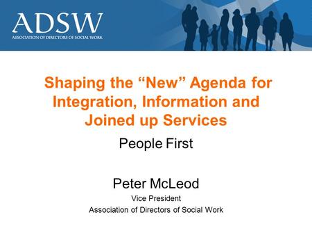 Shaping the “New” Agenda for Integration, Information and Joined up Services People First Peter McLeod Vice President Association of Directors of Social.