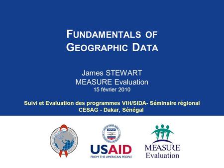 F UNDAMENTALS OF G EOGRAPHIC D ATA James STEWART MEASURE Evaluation 15 février 2010 Suivi et Evaluation des programmes VIH/SIDA- Séminaire régional CESAG.