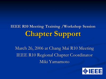 IEEE R10 Meeting Training /Workshop Session Chapter Support March 26, 2006 at Chang Mai R10 Meeting IEEE R10 Regional Chapter Coordinator Miki Yamamoto.