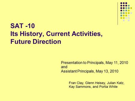 SAT -10 Its History, Current Activities, Future Direction Presentation to Principals, May 11, 2010 and Assistant Principals, May 13, 2010 Fran Clay, Glenn.