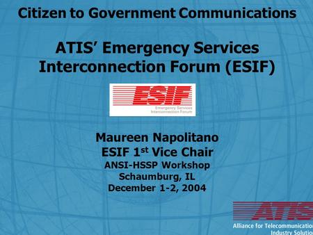 Citizen to Government Communications ATIS’ Emergency Services Interconnection Forum (ESIF) Maureen Napolitano ESIF 1 st Vice Chair ANSI-HSSP Workshop Schaumburg,