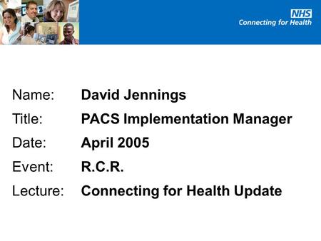 Name:David Jennings Title:PACS Implementation Manager Date:April 2005 Event:R.C.R. Lecture: Connecting for Health Update.