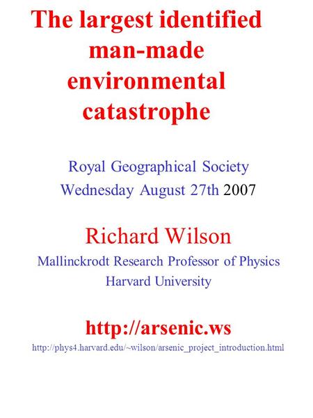 The largest identified man-made environmental catastrophe Royal Geographical Society Wednesday August 27th 2007 Richard Wilson Mallinckrodt Research Professor.