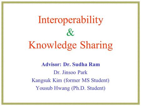 Interoperability & Knowledge Sharing Advisor: Dr. Sudha Ram Dr. Jinsoo Park Kangsuk Kim (former MS Student) Yousub Hwang (Ph.D. Student)