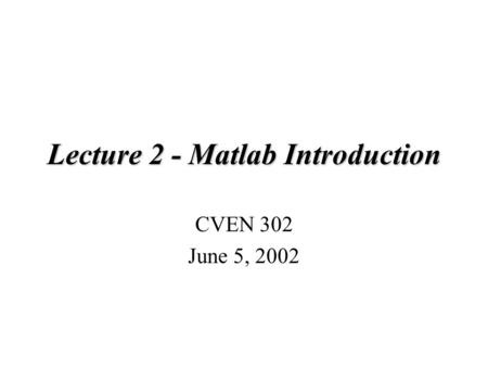 Lecture 2 - Matlab Introduction CVEN 302 June 5, 2002.