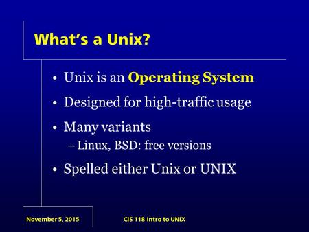 November 5, 2015CIS 118 Intro to UNIX What’s a Unix? Unix is an Operating System Designed for high-traffic usage Many variants –Linux, BSD: free versions.