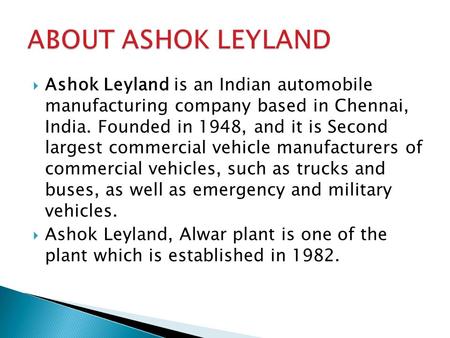 ABOUT ASHOK LEYLAND Ashok Leyland is an Indian automobile manufacturing company based in Chennai, India. Founded in 1948, and it is Second largest commercial.