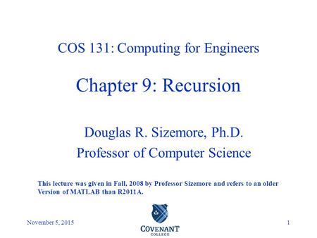 Covenant College November 5, 20151 Douglas R. Sizemore, Ph.D. Professor of Computer Science COS 131: Computing for Engineers Chapter 9: Recursion This.