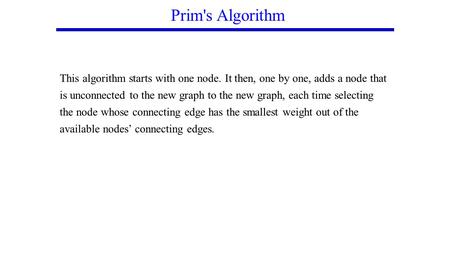 Prim's Algorithm This algorithm starts with one node. It then, one by one, adds a node that is unconnected to the new graph to the new graph, each time.