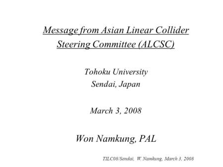 TILC08/Sendai, W. Namkung, March 3, 2008 Message from Asian Linear Collider Steering Committee (ALCSC) Tohoku University Sendai, Japan March 3, 2008 Won.