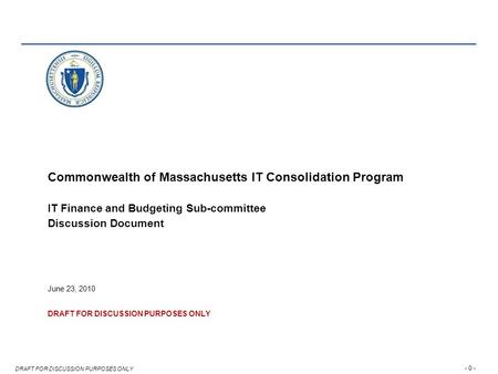 - 0 - DRAFT FOR DISCUSSION PURPOSES ONLY Commonwealth of Massachusetts IT Consolidation Program IT Finance and Budgeting Sub-committee Discussion Document.