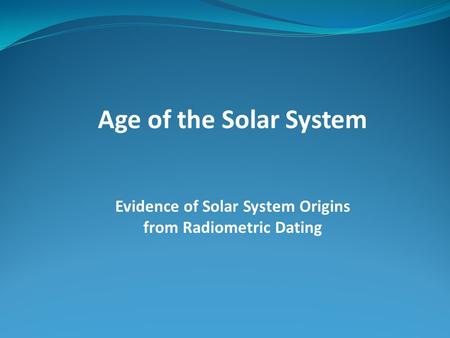 Age of the Solar System Evidence of Solar System Origins from Radiometric Dating.