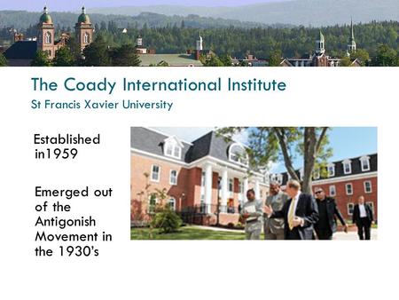 The Coady International Institute St Francis Xavier University Established in1959 Emerged out of the Antigonish Movement in the 1930’s.