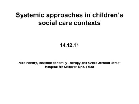 Systemic approaches in children’s social care contexts 14.12.11 Nick Pendry, Institute of Family Therapy and Great Ormond Street Hospital for Children.