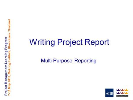 Project Management Learning Program 7-18 May 2012, Mekong Institute, Khon Kaen, Thailand Writing Project Report Multi-Purpose Reporting.