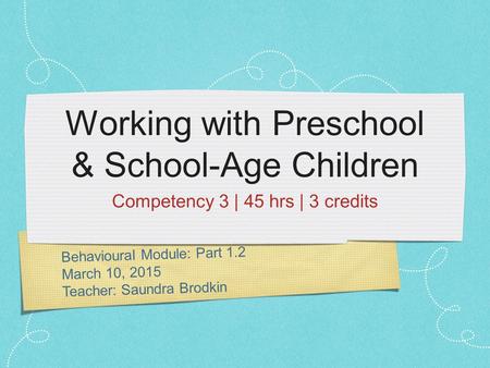 Behavioural Module: Part 1.2 March 10, 2015 Teacher: Saundra Brodkin Working with Preschool & School-Age Children Competency 3 | 45 hrs | 3 credits.