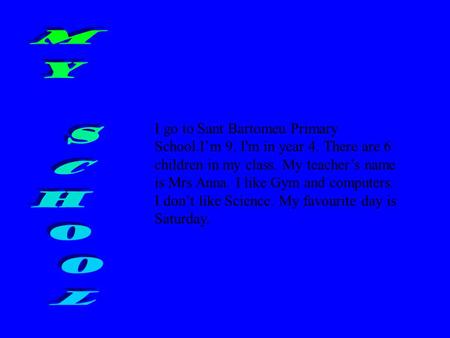 I go to Sant Bartomeu Primary School.I’m 9. I'm in year 4. There are 6 children in my class. My teacher’s name is Mrs Anna. I like Gym and computers.