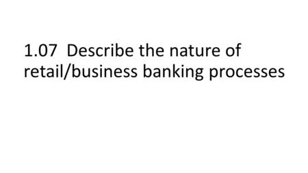 1.07 Describe the nature of retail/business banking processes.