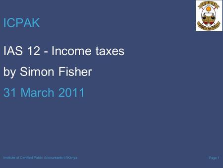 Page 1 Institute of Certified Public Accountants of Kenya ICPAK IAS 12 - Income taxes by Simon Fisher 31 March 2011.