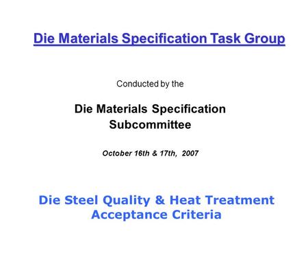 Conducted by the Die Materials Specification Subcommittee October 16th & 17th, 2007 Die Materials Specification Task Group Die Steel Quality & Heat Treatment.