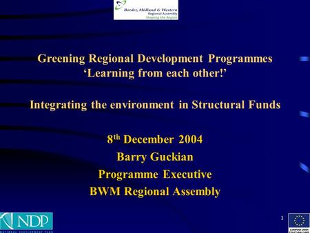 1 Greening Regional Development Programmes ‘Learning from each other!’ Integrating the environment in Structural Funds 8 th December 2004 Barry Guckian.