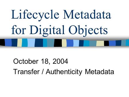 Lifecycle Metadata for Digital Objects October 18, 2004 Transfer / Authenticity Metadata.